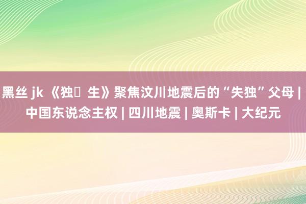 黑丝 jk 《独‧生》聚焦汶川地震后的“失独”父母 | 中国东说念主权 | 四川地震 | 奥斯卡 | 大纪元