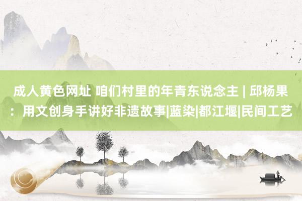 成人黄色网址 咱们村里的年青东说念主 | 邱杨果：用文创身手讲好非遗故事|蓝染|都江堰|民间工艺