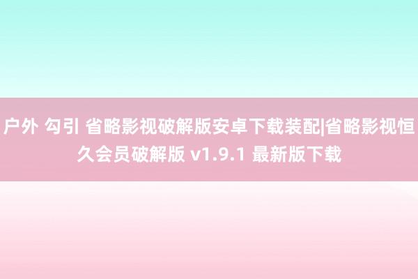 户外 勾引 省略影视破解版安卓下载装配|省略影视恒久会员破解版 v1.9.1 最新版下载