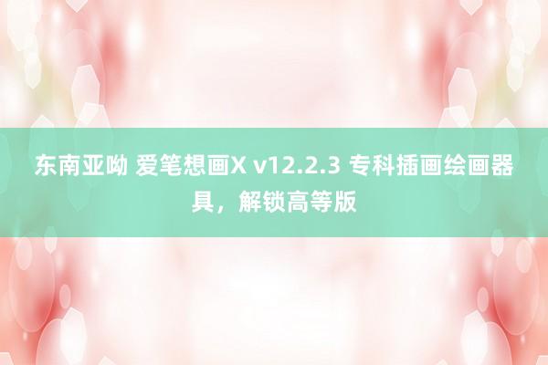 东南亚呦 爱笔想画X v12.2.3 专科插画绘画器具，解锁高等版