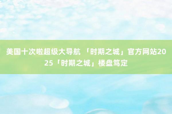 美国十次啦超级大导航 「时期之城」官方网站2025「时期之城」楼盘笃定