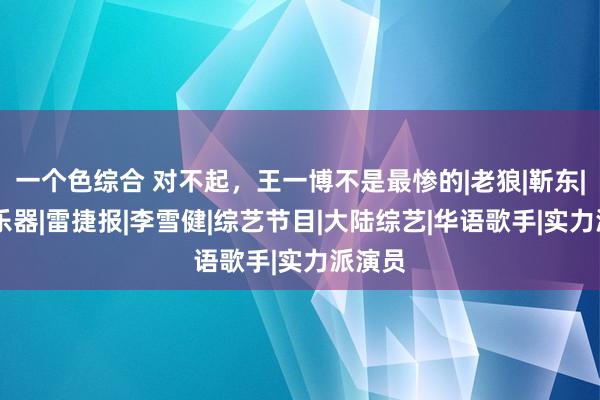 一个色综合 对不起，王一博不是最惨的|老狼|靳东|杨幂|乐器|雷捷报|李雪健|综艺节目|大陆综艺|华语歌手|实力派演员