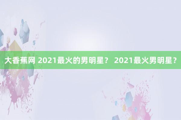 大香蕉网 2021最火的男明星？ 2021最火男明星？