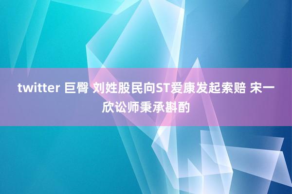 twitter 巨臀 刘姓股民向ST爱康发起索赔 宋一欣讼师秉承斟酌