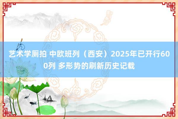 艺术学厕拍 中欧班列（西安）2025年已开行600列 多形势的刷新历史记载